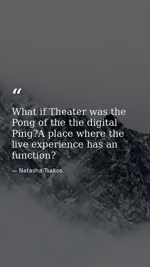 What if Theater was the Pong of the the digital Ping?A place where the live experience has an function? — Natasha Tsakos