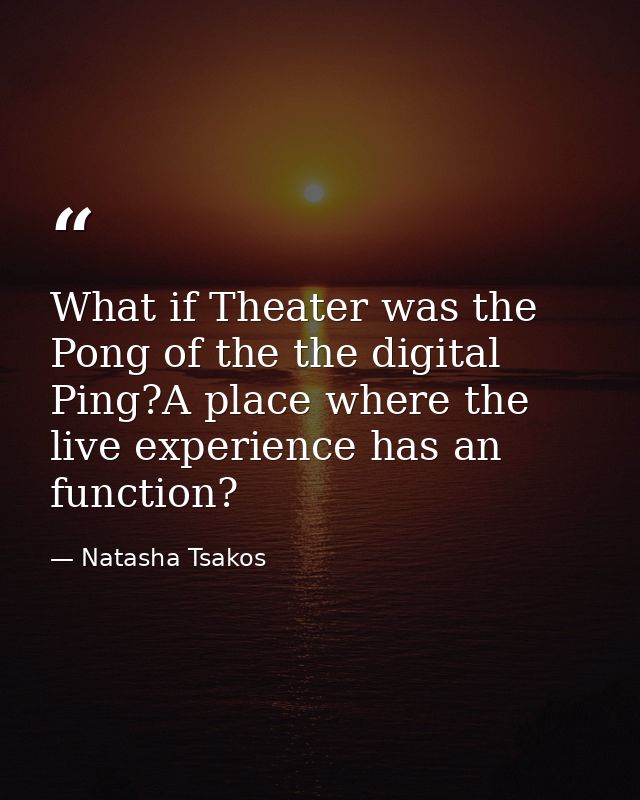 What if Theater was the Pong of the the digital Ping?A place where the live experience has an function? — Natasha Tsakos