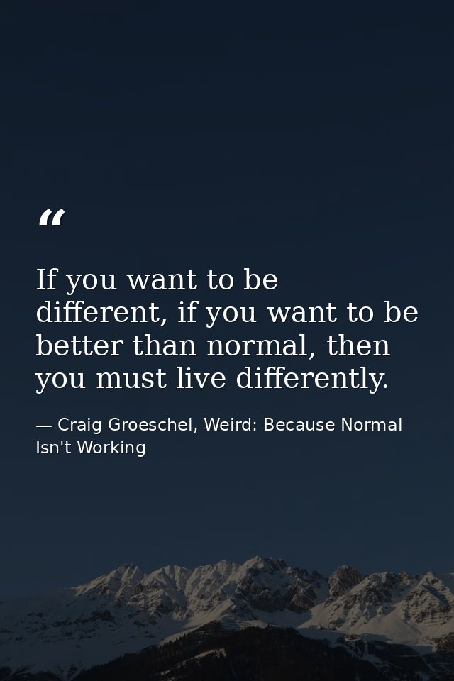 If you want to be different, if you want to be better than normal, then you must live differently. — Craig Groeschel, Weird: Because Normal Isn't Working