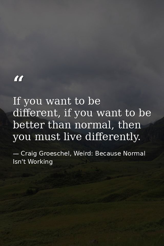 If you want to be different, if you want to be better than normal, then you must live differently. — Craig Groeschel, Weird: Because Normal Isn't Working