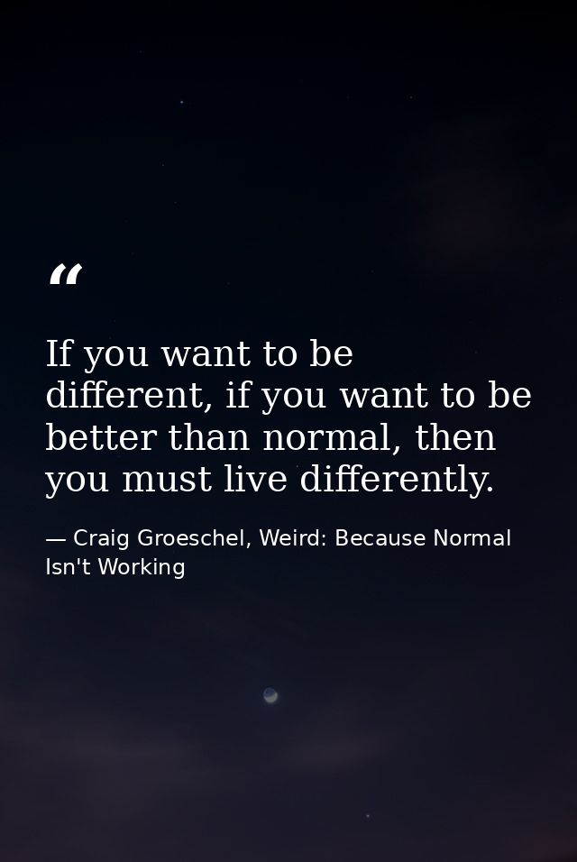 If you want to be different, if you want to be better than normal, then you must live differently. — Craig Groeschel, Weird: Because Normal Isn't Working