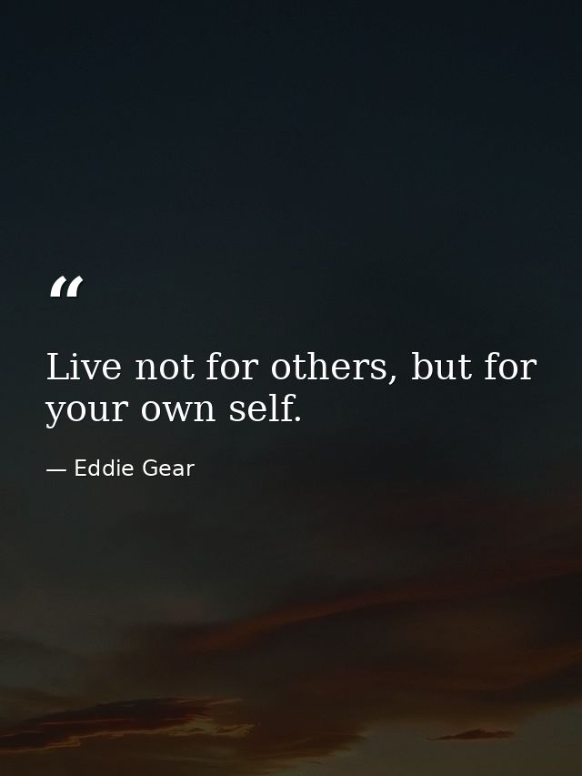 Live not for others, but for your own self. — Eddie Gear