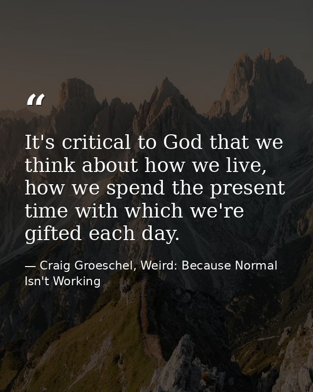It's critical to God that we think about how we live, how we spend the present time with which we're gifted each day. — Craig Groeschel, Weird: Because Normal Isn't Working
