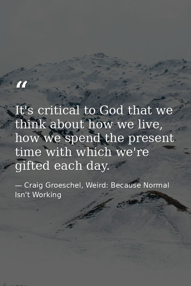 It's critical to God that we think about how we live, how we spend the present time with which we're gifted each day. — Craig Groeschel, Weird: Because Normal Isn't Working