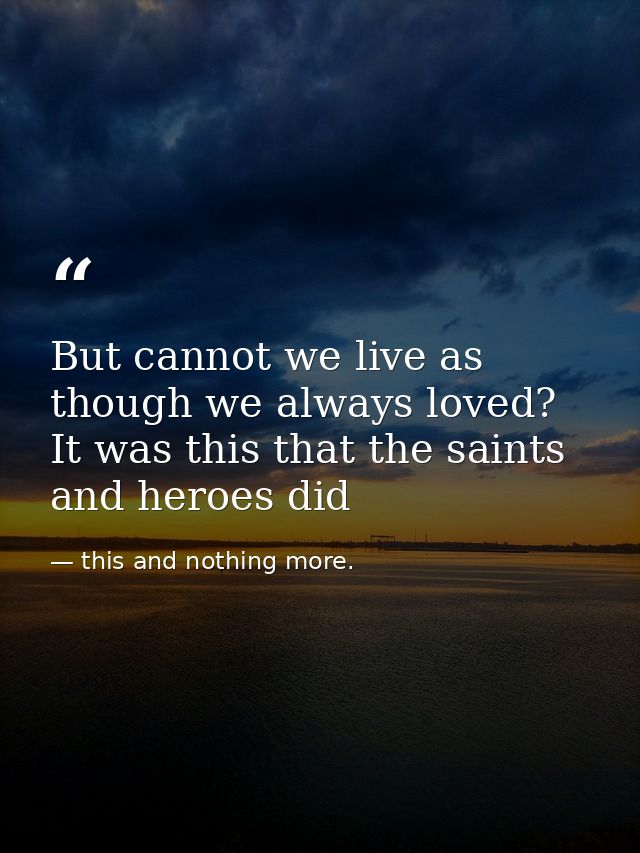 But cannot we live as though we always loved? It was this that the saints and heroes did — this and nothing more.