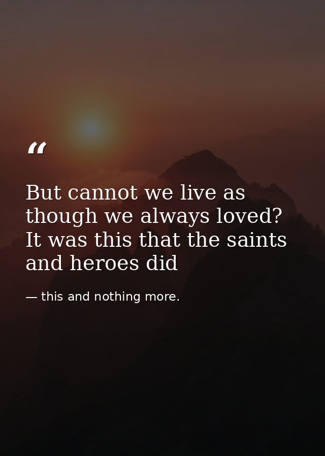 But cannot we live as though we always loved? It was this that the saints and heroes did — this and nothing more.