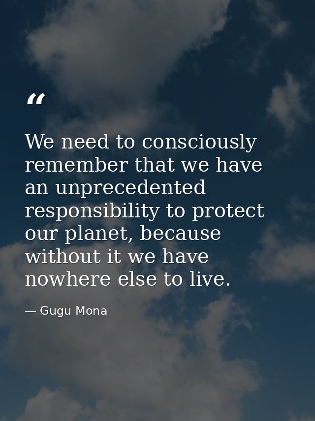 We need to consciously remember that we have an unprecedented responsibility to protect our planet, because without it w — Gugu Mona