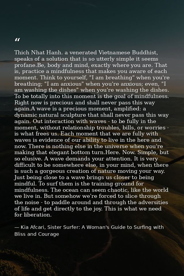 Thich Nhat Hanh. a venerated Vietnamese Buddhist, speaks of a solution that is so utterly simple it seems profane.Be, bo — Kia Afcari, Sister Surfer: A Woman's Guide to Surfing with Bliss and Courage