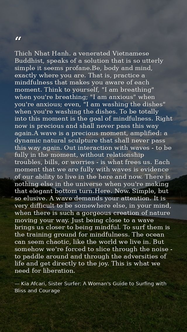 Thich Nhat Hanh. a venerated Vietnamese Buddhist, speaks of a solution that is so utterly simple it seems profane.Be, bo — Kia Afcari, Sister Surfer: A Woman's Guide to Surfing with Bliss and Courage
