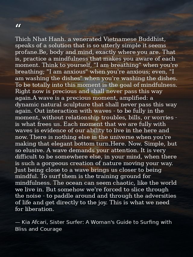 Thich Nhat Hanh. a venerated Vietnamese Buddhist, speaks of a solution that is so utterly simple it seems profane.Be, bo — Kia Afcari, Sister Surfer: A Woman's Guide to Surfing with Bliss and Courage
