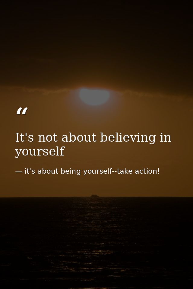 It's not about believing in yourself — it's about being yourself--take action!