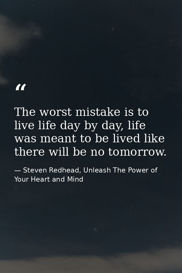 The worst mistake is to live life day by day, life was meant to be lived like there will be no tomorrow. — Steven Redhead, Unleash The Power of Your Heart and Mind