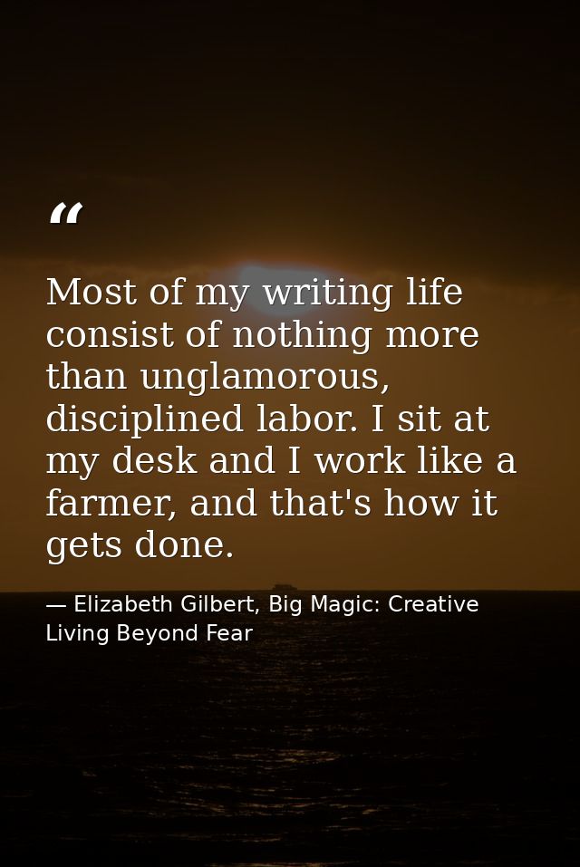 Most of my writing life consist of nothing more than unglamorous, disciplined labor. I sit at my desk and I work like a  — Elizabeth Gilbert, Big Magic: Creative Living Beyond Fear