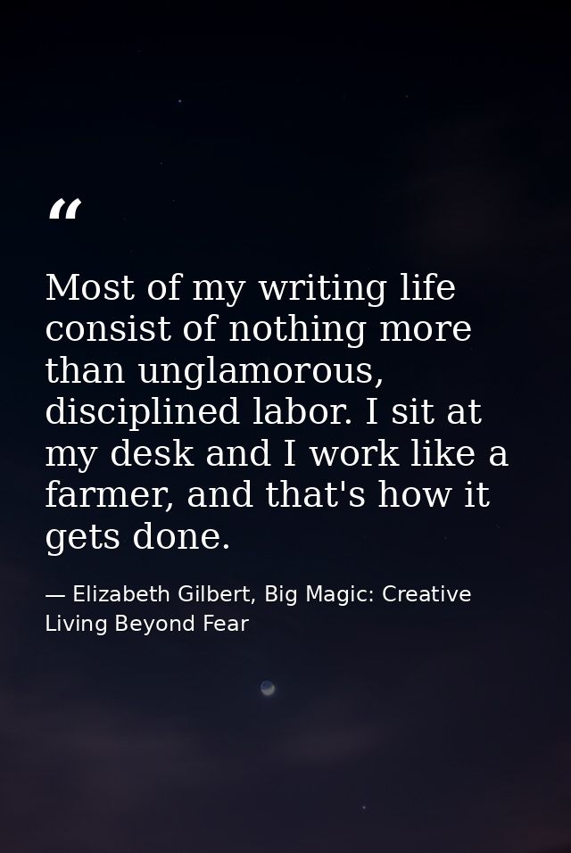 Most of my writing life consist of nothing more than unglamorous, disciplined labor. I sit at my desk and I work like a  — Elizabeth Gilbert, Big Magic: Creative Living Beyond Fear