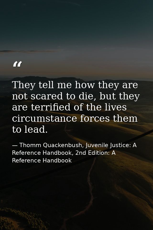 They tell me how they are not scared to die, but they are terrified of the lives circumstance forces them to lead. — Thomm Quackenbush, Juvenile Justice: A Reference Handbook, 2nd Edition: A Reference Handbook