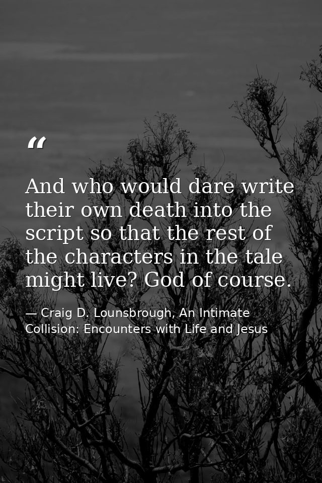 And who would dare write their own death into the script so that the rest of the characters in the tale might live? God  — Craig D. Lounsbrough, An Intimate Collision: Encounters with Life and Jesus