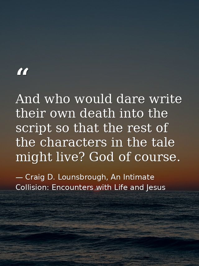 And who would dare write their own death into the script so that the rest of the characters in the tale might live? God  — Craig D. Lounsbrough, An Intimate Collision: Encounters with Life and Jesus