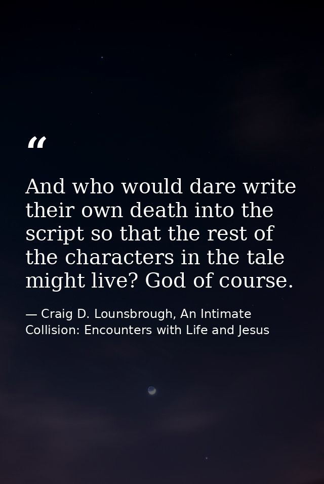 And who would dare write their own death into the script so that the rest of the characters in the tale might live? God  — Craig D. Lounsbrough, An Intimate Collision: Encounters with Life and Jesus