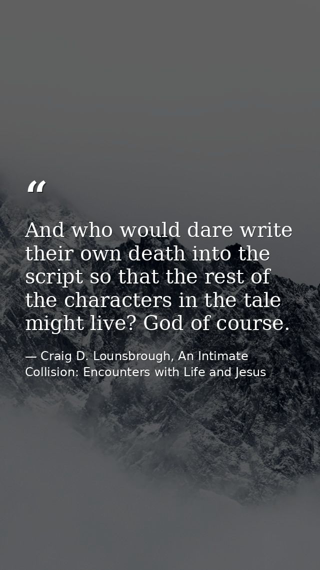 And who would dare write their own death into the script so that the rest of the characters in the tale might live? God  — Craig D. Lounsbrough, An Intimate Collision: Encounters with Life and Jesus