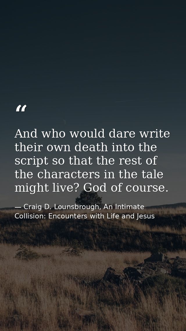 And who would dare write their own death into the script so that the rest of the characters in the tale might live? God  — Craig D. Lounsbrough, An Intimate Collision: Encounters with Life and Jesus