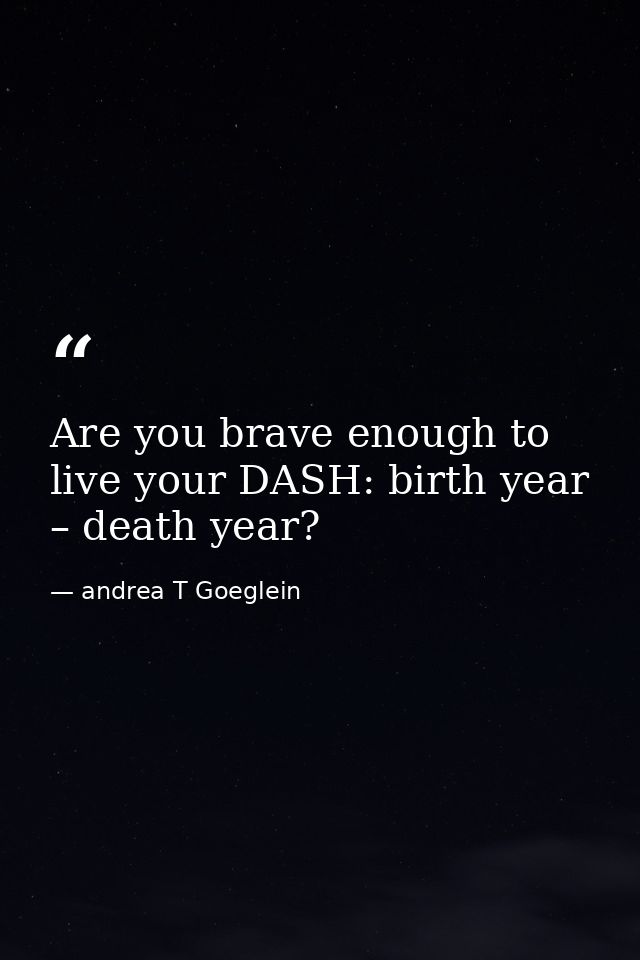 Are you brave enough to live your DASH: birth year – death year? — andrea T Goeglein