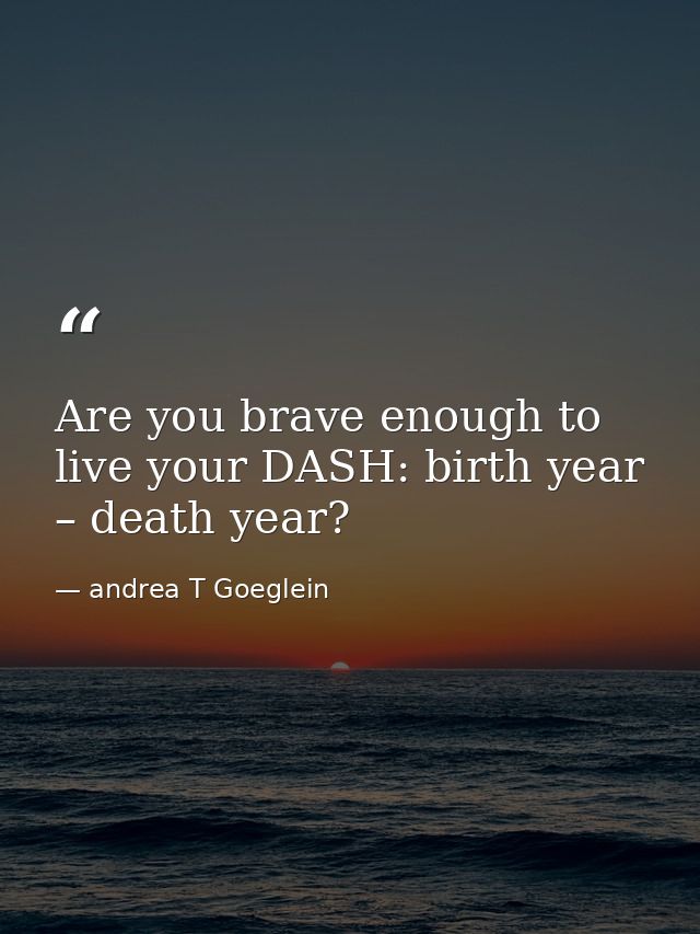 Are you brave enough to live your DASH: birth year – death year? — andrea T Goeglein