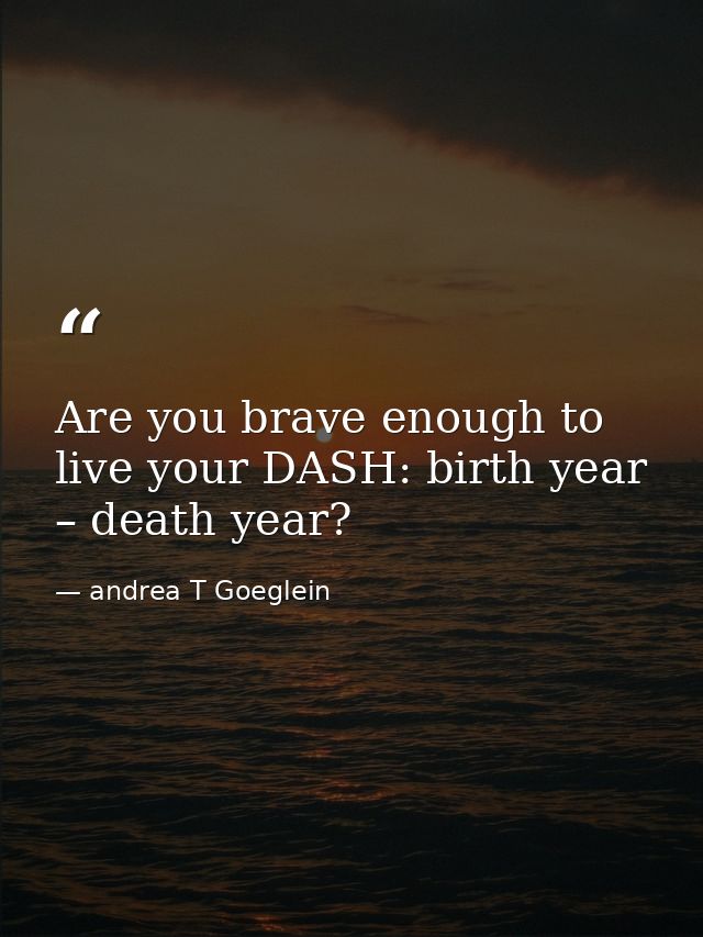 Are you brave enough to live your DASH: birth year – death year? — andrea T Goeglein