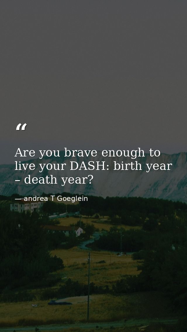 Are you brave enough to live your DASH: birth year – death year? — andrea T Goeglein