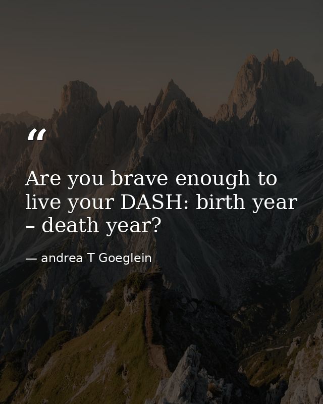 Are you brave enough to live your DASH: birth year – death year? — andrea T Goeglein