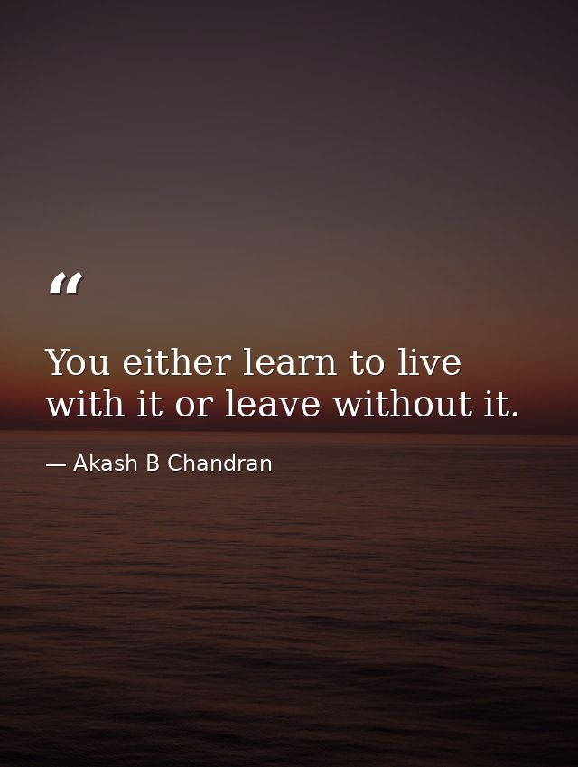 You either learn to live with it or leave without it. — Akash B Chandran