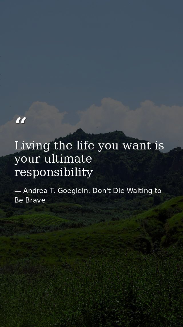 Living the life you want is your ultimate responsibility — Andrea T. Goeglein, Don't Die Waiting to Be Brave