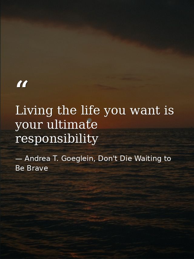 Living the life you want is your ultimate responsibility — Andrea T. Goeglein, Don't Die Waiting to Be Brave