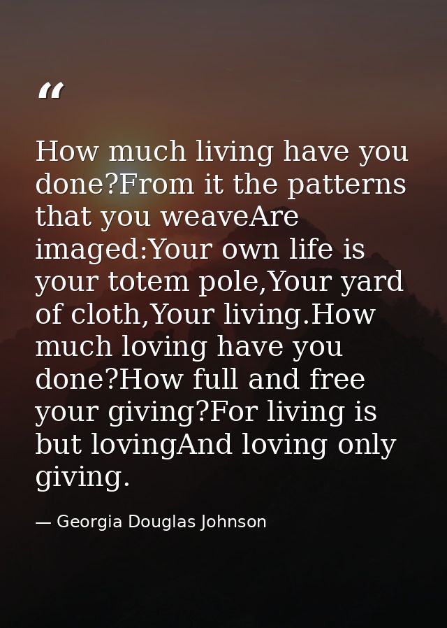 How much living have you done?From it the patterns that you weaveAre imaged:Your own life is your totem pole,Your yard o — Georgia Douglas Johnson