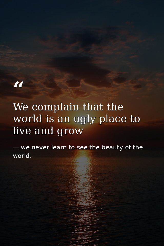 We complain that the world is an ugly place to live and grow — we never learn to see the beauty of the world.