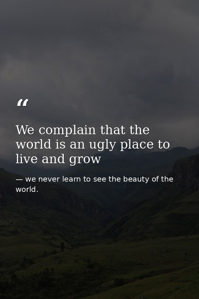 We complain that the world is an ugly place to live and grow — we never learn to see the beauty of the world.