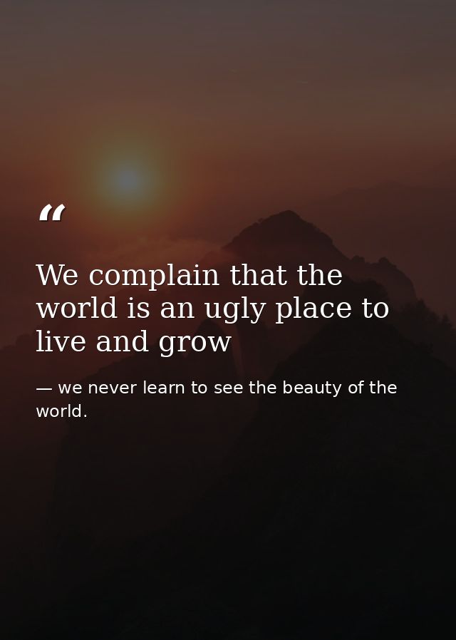 We complain that the world is an ugly place to live and grow — we never learn to see the beauty of the world.