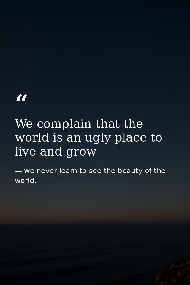 We complain that the world is an ugly place to live and grow — we never learn to see the beauty of the world.