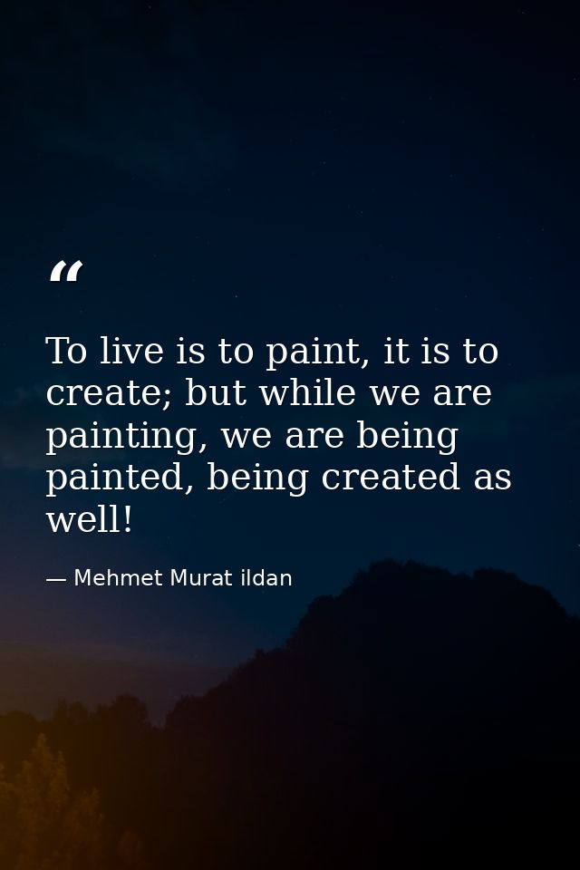 To live is to paint, it is to create; but while we are painting, we are being painted, being created as well! — Mehmet Murat ildan