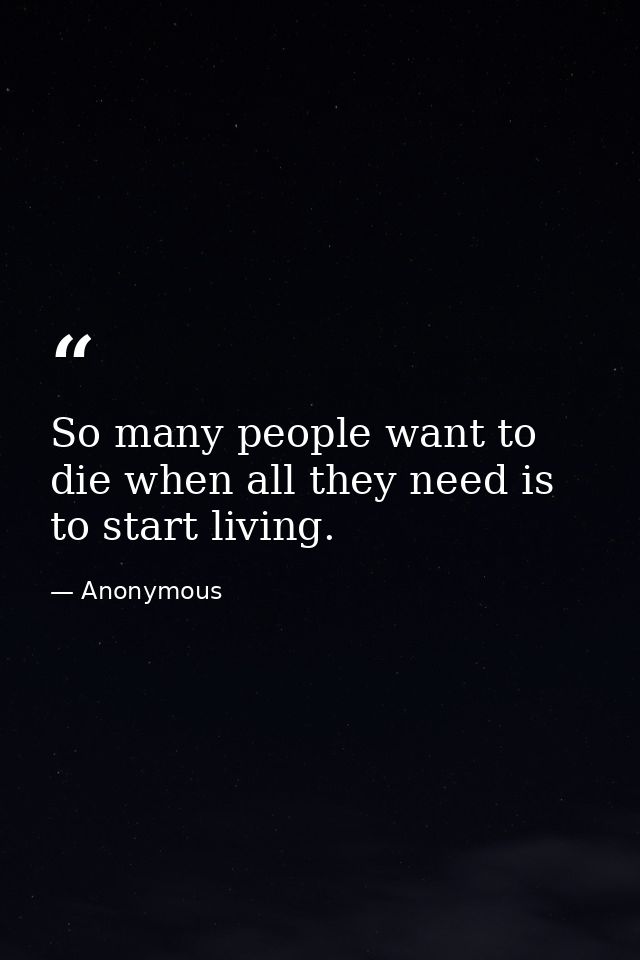 So many people want to die when all they need is to start living. — Anonymous