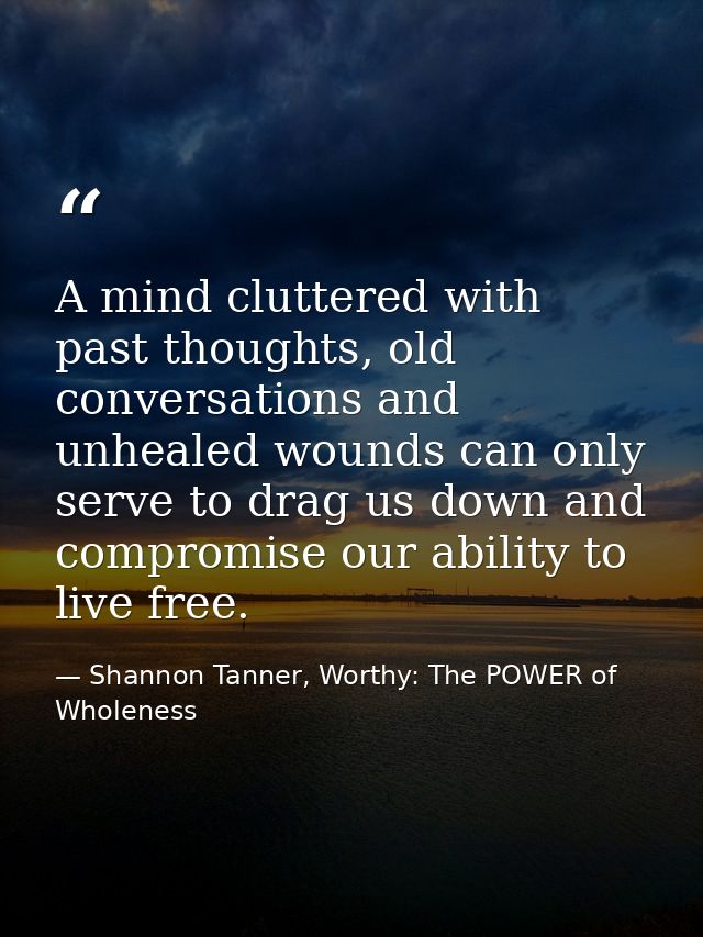 A mind cluttered with past thoughts, old conversations and unhealed wounds can only serve to drag us down and compromise — Shannon Tanner, Worthy: The POWER of Wholeness