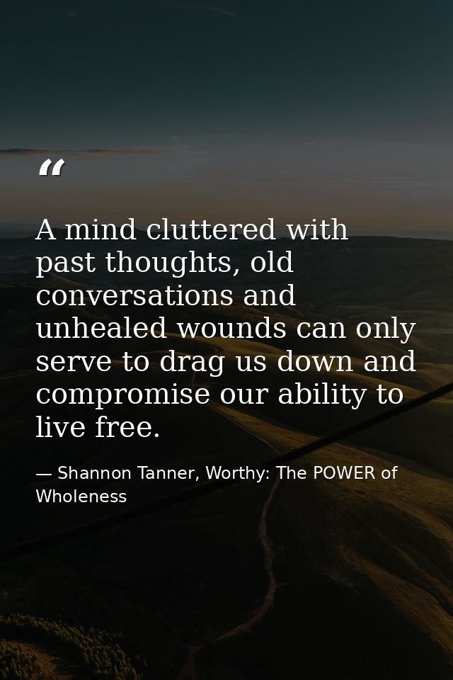 A mind cluttered with past thoughts, old conversations and unhealed wounds can only serve to drag us down and compromise — Shannon Tanner, Worthy: The POWER of Wholeness