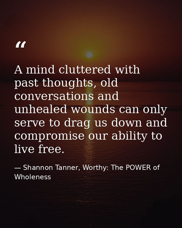 A mind cluttered with past thoughts, old conversations and unhealed wounds can only serve to drag us down and compromise — Shannon Tanner, Worthy: The POWER of Wholeness