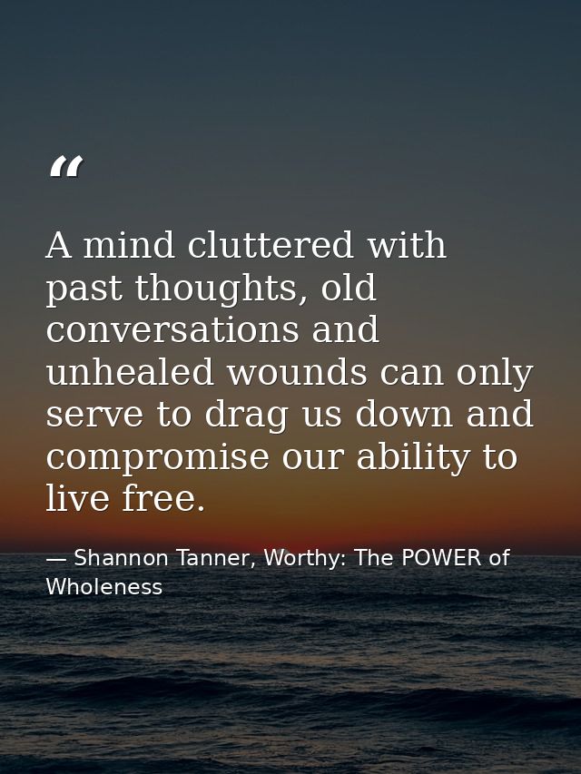 A mind cluttered with past thoughts, old conversations and unhealed wounds can only serve to drag us down and compromise — Shannon Tanner, Worthy: The POWER of Wholeness