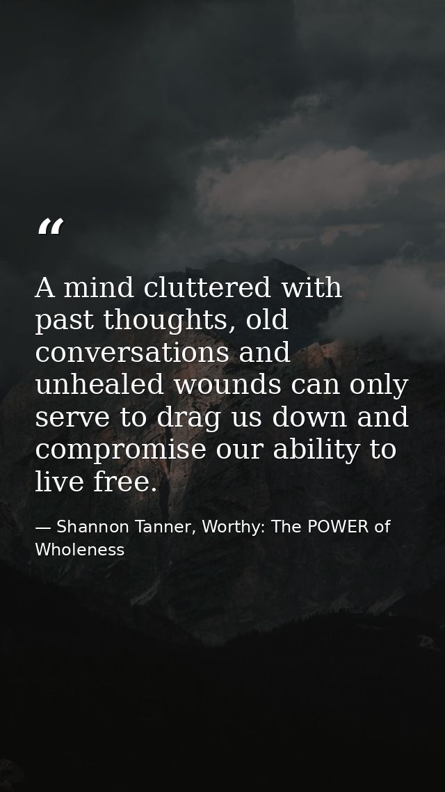 A mind cluttered with past thoughts, old conversations and unhealed wounds can only serve to drag us down and compromise — Shannon Tanner, Worthy: The POWER of Wholeness