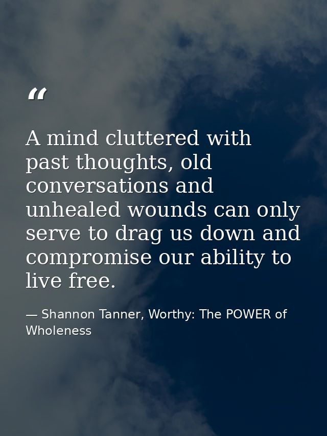 A mind cluttered with past thoughts, old conversations and unhealed wounds can only serve to drag us down and compromise — Shannon Tanner, Worthy: The POWER of Wholeness