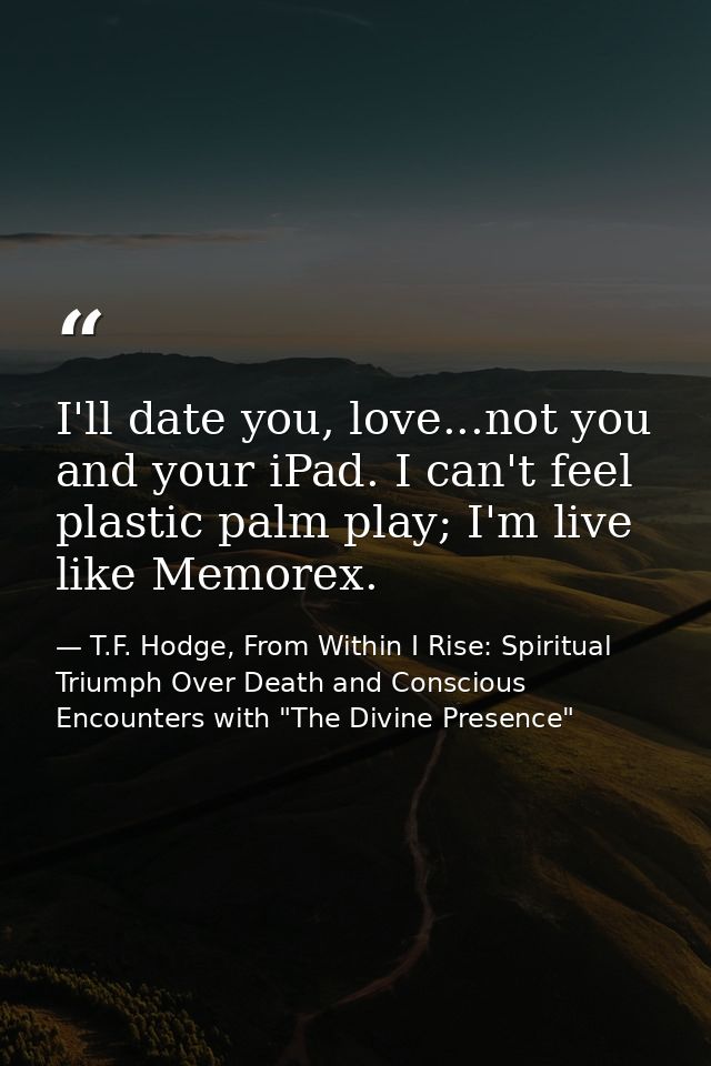 I'll date you, love...not you and your iPad. I can't feel plastic palm play; I'm live like Memorex. — T.F. Hodge, From Within I Rise: Spiritual Triumph Over Death and Conscious Encounters with "The Divine Presence"