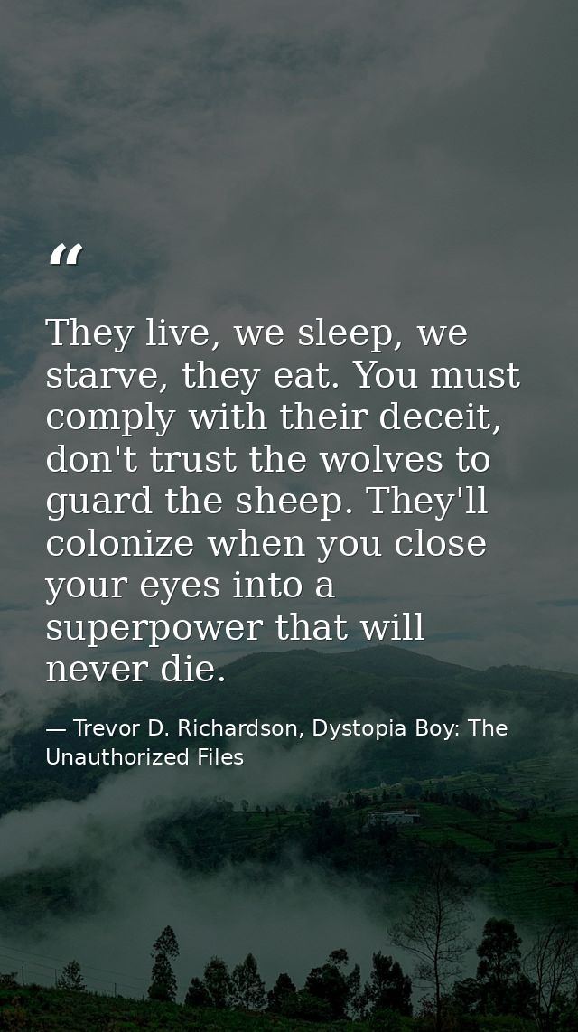 They live, we sleep, we starve, they eat. You must comply with their deceit, don't trust the wolves to guard the sheep.  — Trevor D. Richardson, Dystopia Boy: The Unauthorized Files