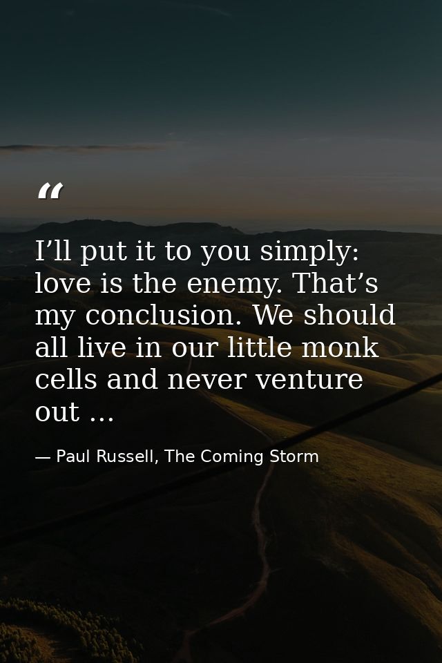 I’ll put it to you simply: love is the enemy. That’s my conclusion. We should all live in our little monk cells and neve — Paul Russell, The Coming Storm
