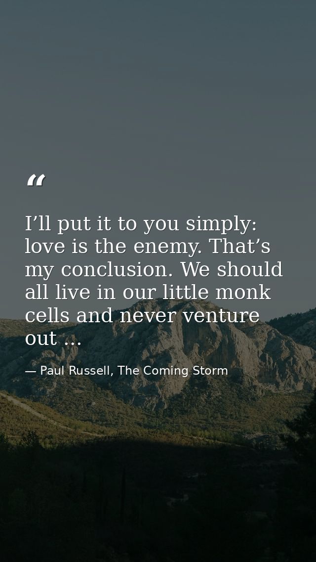 I’ll put it to you simply: love is the enemy. That’s my conclusion. We should all live in our little monk cells and neve — Paul Russell, The Coming Storm