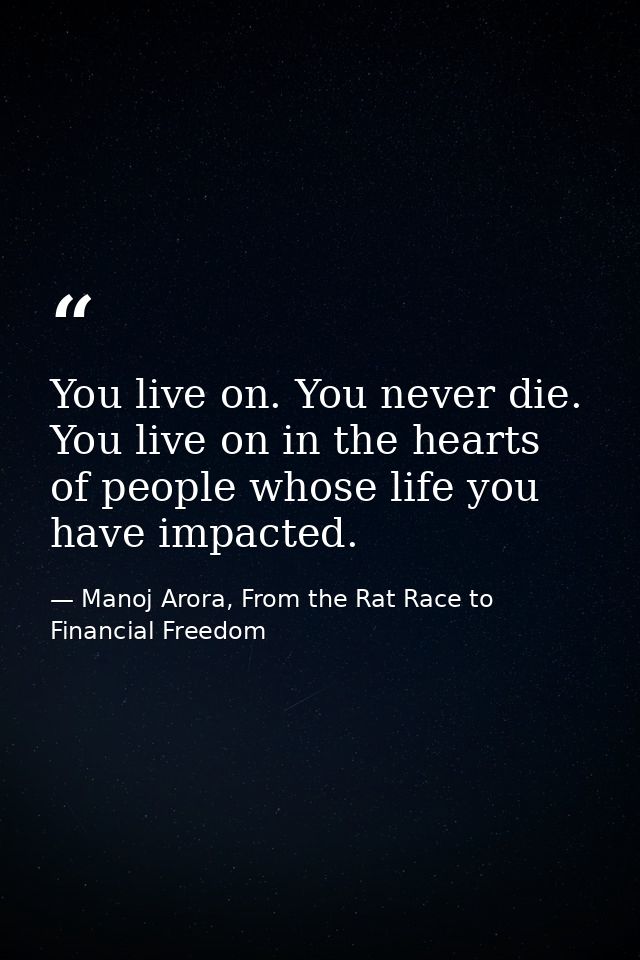 You live on. You never die. You live on in the hearts of people whose life you have impacted. — Manoj Arora, From the Rat Race to Financial Freedom